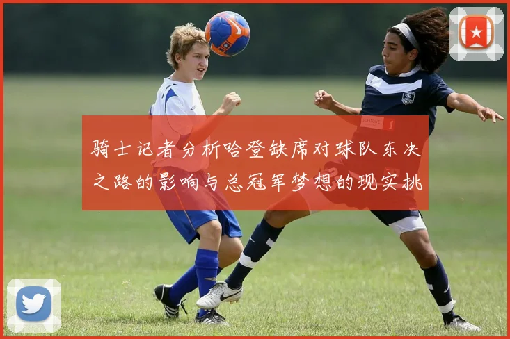 骑士记者分析哈登缺席对球队东决之路的影响与总冠军梦想的现实挑战