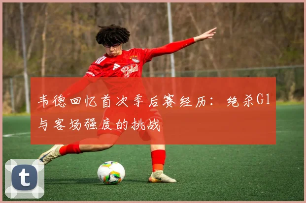 韦德回忆首次季后赛经历：绝杀G1与客场强度的挑战