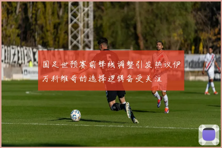 国足世预赛前锋线调整引发热议伊万科维奇的选择逻辑备受关注