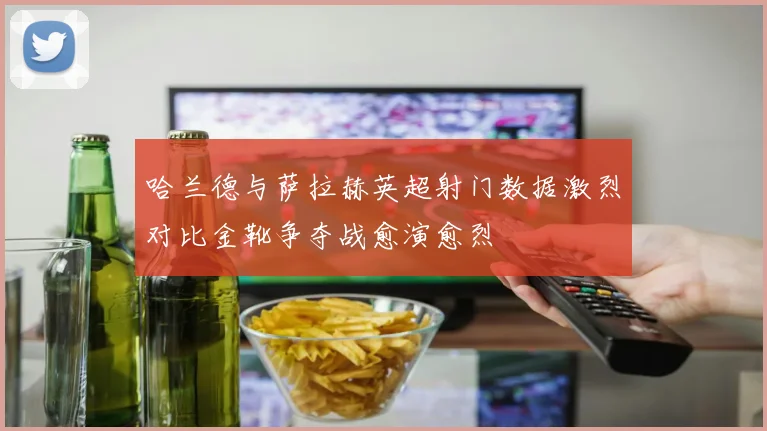 哈兰德与萨拉赫英超射门数据激烈对比金靴争夺战愈演愈烈
