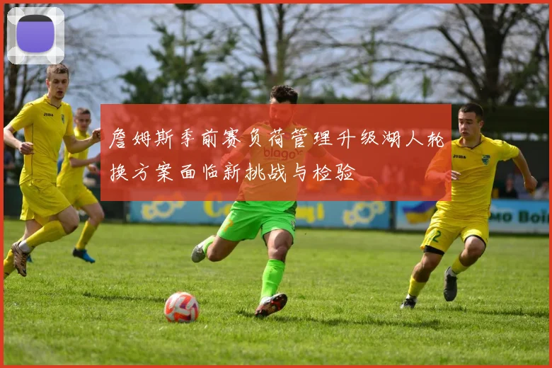 詹姆斯季前赛负荷管理升级湖人轮换方案面临新挑战与检验