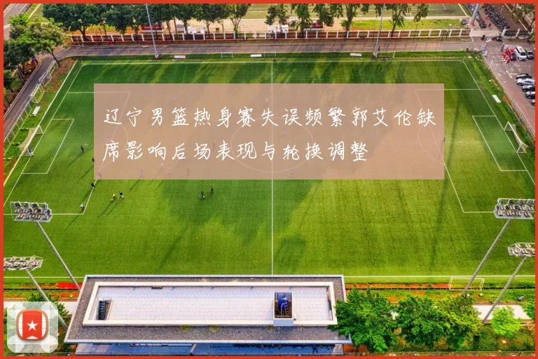 辽宁男篮热身赛失误频繁郭艾伦缺席影响后场表现与轮换调整